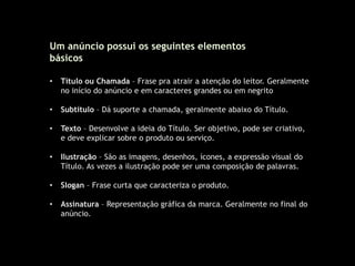Um anúncio possui os seguintes elementos
básicos
• Título ou Chamada – Frase pra atrair a atenção do leitor. Geralmente
no início do anúncio e em caracteres grandes ou em negrito
• Subtítulo – Dá suporte a chamada, geralmente abaixo do Título.
• Texto – Desenvolve a ideia do Título. Ser objetivo, pode ser criativo,
e deve explicar sobre o produto ou serviço.
• Ilustração – São as imagens, desenhos, ícones, a expressão visual do
Título. As vezes a ilustração pode ser uma composição de palavras.
• Slogan – Frase curta que caracteriza o produto.
• Assinatura – Representação gráfica da marca. Geralmente no final do
anúncio.
 
