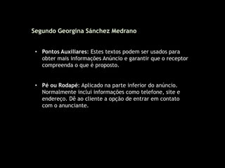• Pontos Auxiliares: Estes textos podem ser usados para
obter mais informações Anúncio e garantir que o receptor
compreenda o que é proposto.
• Pé ou Rodapé: Aplicado na parte inferior do anúncio.
Normalmente inclui informações como telefone, site e
endereço. Dê ao cliente a opção de entrar em contato
com o anunciante.
Segundo Georgina Sánchez Medrano
 
