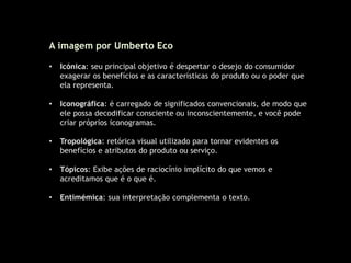 A imagem por Umberto Eco
• Icónica: seu principal objetivo é despertar o desejo do consumidor
exagerar os benefícios e as características do produto ou o poder que
ela representa.
• Iconográfica: é carregado de significados convencionais, de modo que
ele possa decodificar consciente ou inconscientemente, e você pode
criar próprios iconogramas.
• Tropológica: retórica visual utilizado para tornar evidentes os
benefícios e atributos do produto ou serviço.
• Tópicos: Exibe ações de raciocínio implícito do que vemos e
acreditamos que é o que é.
• Entimémica: sua interpretação complementa o texto.
 