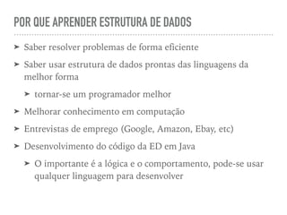 POR QUE APRENDER ESTRUTURA DE DADOS
➤ Saber resolver problemas de forma eficiente
➤ Saber usar estrutura de dados prontas das linguagens da
melhor forma
➤ tornar-se um programador melhor
➤ Melhorar conhecimento em computação
➤ Entrevistas de emprego (Google, Amazon, Ebay, etc)
➤ Desenvolvimento do código da ED em Java
➤ O importante é a lógica e o comportamento, pode-se usar
qualquer linguagem para desenvolver
 