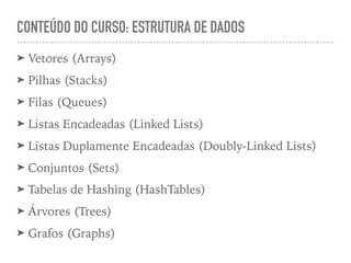 CONTEÚDO DO CURSO: ESTRUTURA DE DADOS
➤ Vetores (Arrays)
➤ Pilhas (Stacks)
➤ Filas (Queues)
➤ Listas Encadeadas (Linked Lists)
➤ Listas Duplamente Encadeadas (Doubly-Linked Lists)
➤ Conjuntos (Sets)
➤ Tabelas de Hashing (HashTables)
➤ Árvores (Trees)
➤ Grafos (Graphs)
 