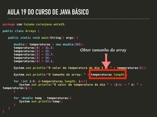 AULA 19 DO CURSO DE JAVA BÁSICO
package com.loiane.cursojava.aula19;
public class Arrays {
public static void main(String[] args) {
double[] temperaturas = new double[365];
temperaturas[0] = 31.3;
temperaturas[1] = 32;
temperaturas[2] = 33.7;
temperaturas[3] = 34;
temperaturas[4] = 33.1;
System.out.println("O valor da temperatura do dia 3 é: " + temperaturas[2]);
System.out.println("O tamanho do array: " + temperaturas.length);
for (int i=0; i<temperaturas.length; i++){
System.out.println("O valor da temperatura do dia " + (i+1) + " é: " +
temperaturas[i]);
}
for (double temp : temperaturas){
System.out.println(temp);
}
}
}
Obter tamanho do array
 