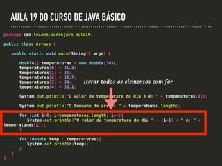 AULA 19 DO CURSO DE JAVA BÁSICO
package com.loiane.cursojava.aula19;
public class Arrays {
public static void main(String[] args) {
double[] temperaturas = new double[365];
temperaturas[0] = 31.3;
temperaturas[1] = 32;
temperaturas[2] = 33.7;
temperaturas[3] = 34;
temperaturas[4] = 33.1;
System.out.println("O valor da temperatura do dia 3 é: " + temperaturas[2]);
System.out.println("O tamanho do array: " + temperaturas.length);
for (int i=0; i<temperaturas.length; i++){
System.out.println("O valor da temperatura do dia " + (i+1) + " é: " +
temperaturas[i]);
}
for (double temp : temperaturas){
System.out.println(temp);
}
}
}
Iterar todos os elementos com for
 