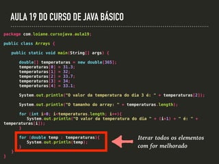 AULA 19 DO CURSO DE JAVA BÁSICO
package com.loiane.cursojava.aula19;
public class Arrays {
public static void main(String[] args) {
double[] temperaturas = new double[365];
temperaturas[0] = 31.3;
temperaturas[1] = 32;
temperaturas[2] = 33.7;
temperaturas[3] = 34;
temperaturas[4] = 33.1;
System.out.println("O valor da temperatura do dia 3 é: " + temperaturas[2]);
System.out.println("O tamanho do array: " + temperaturas.length);
for (int i=0; i<temperaturas.length; i++){
System.out.println("O valor da temperatura do dia " + (i+1) + " é: " +
temperaturas[i]);
}
for (double temp : temperaturas){
System.out.println(temp);
}
}
}
Iterar todos os elementos
com for melhorado
 