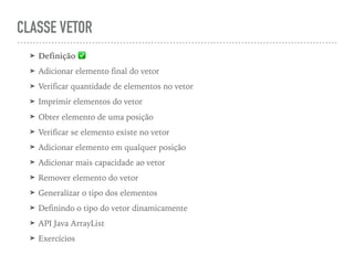 CLASSE VETOR
➤ Definição ✅
➤ Adicionar elemento final do vetor
➤ Verificar quantidade de elementos no vetor
➤ Imprimir elementos do vetor
➤ Obter elemento de uma posição
➤ Verificar se elemento existe no vetor
➤ Adicionar elemento em qualquer posição
➤ Adicionar mais capacidade ao vetor
➤ Remover elemento do vetor
➤ Generalizar o tipo dos elementos
➤ Definindo o tipo do vetor dinamicamente
➤ API Java ArrayList
➤ Exercícios
 