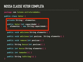 NOSSA CLASSE VETOR COMPLETA
package com.loiane.estruturadados;
public class Vetor {
private String[] elementos;
public Vetor(int capacidade) {
elementos = new String[capacidade];
}
public void adiciona(String elemento){ }
public void adiciona(int posicao, String elemento){ }
public void remove(int posicao){ }
public String busca(int posicao){ }
public int busca(String elemento){ }
public int tamanho(){ }
public String toString(){ }
}
 