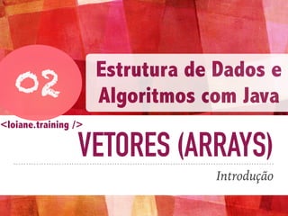 VETORES (ARRAYS)
Introdução
02
Estrutura de Dados e
Algoritmos com Java
<loiane.training />
 
