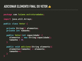 ADICIONAR ELEMENTO FINAL DO VETOR 👍
package com.loiane.estruturadados;
import java.util.Arrays;
public class Vetor {
private String[] elementos;
private int tamanho;
public Vetor(int capacidade) {
elementos = new String[capacidade];
tamanho = 0;
}
public void adiciona(String elemento){
elementos[tamanho] = elemento;
tamanho++;
}
}
 