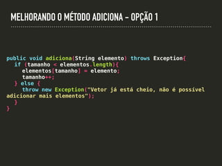 MELHORANDO O MÉTODO ADICIONA - OPÇÃO 1
public void adiciona(String elemento) throws Exception{
if (tamanho < elementos.length){
elementos[tamanho] = elemento;
tamanho++;
} else {
throw new Exception("Vetor já está cheio, não é possível
adicionar mais elementos");
}
}
 