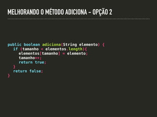 MELHORANDO O MÉTODO ADICIONA - OPÇÃO 2
public boolean adiciona(String elemento) {
if (tamanho < elementos.length){
elementos[tamanho] = elemento;
tamanho++;
return true;
}
return false;
}
 