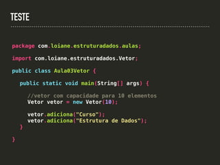 TESTE
package com.loiane.estruturadados.aulas;
import com.loiane.estruturadados.Vetor;
public class Aula03Vetor {
public static void main(String[] args) {
//vetor com capacidade para 10 elementos
Vetor vetor = new Vetor(10);
vetor.adiciona("Curso");
vetor.adiciona("Estrutura de Dados");
}
}
 