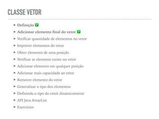 CLASSE VETOR
➤ Definição ✅
➤ Adicionar elemento final do vetor ✅
➤ Verificar quantidade de elementos no vetor
➤ Imprimir elementos do vetor
➤ Obter elemento de uma posição
➤ Verificar se elemento existe no vetor
➤ Adicionar elemento em qualquer posição
➤ Adicionar mais capacidade ao vetor
➤ Remover elemento do vetor
➤ Generalizar o tipo dos elementos
➤ Definindo o tipo do vetor dinamicamente
➤ API Java ArrayList
➤ Exercícios
 