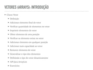 VETORES (ARRAYS): INTRODUÇÃO
➤ Classe Vetor
➤ Definição
➤ Adicionar elemento final do vetor
➤ Verificar quantidade de elementos no vetor
➤ Imprimir elementos do vetor
➤ Obter elemento de uma posição
➤ Verificar se elemento existe no vetor
➤ Adicionar elemento em qualquer posição
➤ Adicionar mais capacidade ao vetor
➤ Remover elemento do vetor
➤ Generalizar o tipo dos elementos
➤ Definindo o tipo do vetor dinamicamente
➤ API Java ArrayList
➤ Exercícios
 