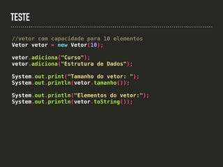 TESTE
//vetor com capacidade para 10 elementos
Vetor vetor = new Vetor(10);
vetor.adiciona("Curso");
vetor.adiciona("Estrutura de Dados");
System.out.print("Tamanho do vetor: ");
System.out.println(vetor.tamanho());
System.out.println("Elementos do vetor:");
System.out.println(vetor.toString());
 