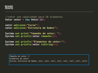 TESTE
//vetor com capacidade para 10 elementos
Vetor vetor = new Vetor(10);
vetor.adiciona("Curso");
vetor.adiciona("Estrutura de Dados");
System.out.print("Tamanho do vetor: ");
System.out.println(vetor.tamanho());
System.out.println("Elementos do vetor:");
System.out.println(vetor.toString());
Tamanho do vetor: 2
Elementos do vetor:
[Curso, Estrutura de Dados, null, null, null, null, null, null, null, null]
 