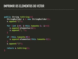 IMPRIMIR OS ELEMENTOS DO VETOR
public String toString(){
StringBuilder s = new StringBuilder();
s.append("[");
for (int i=0; i<this.tamanho-1; i++){
s.append(elementos[i]);
s.append(", ");
}
if (this.tamanho>0){
s.append(elementos[this.tamanho-1]);
}
s.append("]");
return s.toString();
}
 