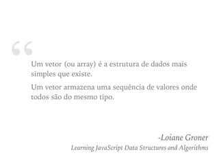 “Um vetor (ou array) é a estrutura de dados mais
simples que existe.
Um vetor armazena uma sequência de valores onde
todos são do mesmo tipo.
-Loiane Groner
Learning JavaScript Data Structures and Algorithms
 