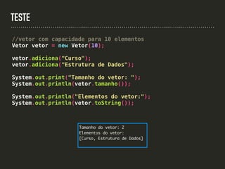 TESTE
//vetor com capacidade para 10 elementos
Vetor vetor = new Vetor(10);
vetor.adiciona("Curso");
vetor.adiciona("Estrutura de Dados");
System.out.print("Tamanho do vetor: ");
System.out.println(vetor.tamanho());
System.out.println("Elementos do vetor:");
System.out.println(vetor.toString());
Tamanho do vetor: 2
Elementos do vetor:
[Curso, Estrutura de Dados]
 