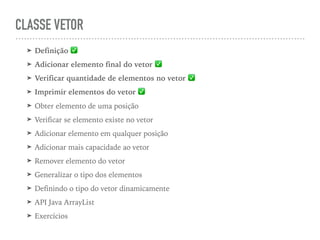 CLASSE VETOR
➤ Definição ✅
➤ Adicionar elemento final do vetor ✅
➤ Verificar quantidade de elementos no vetor ✅
➤ Imprimir elementos do vetor ✅
➤ Obter elemento de uma posição
➤ Verificar se elemento existe no vetor
➤ Adicionar elemento em qualquer posição
➤ Adicionar mais capacidade ao vetor
➤ Remover elemento do vetor
➤ Generalizar o tipo dos elementos
➤ Definindo o tipo do vetor dinamicamente
➤ API Java ArrayList
➤ Exercícios
 