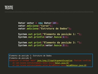 TESTE
Vetor vetor = new Vetor(10);
vetor.adiciona("Curso");
vetor.adiciona("Estrutura de Dados");
System.out.print("Elemento da posição 1: ");
System.out.println(vetor.busca(1));
System.out.print("Elemento da posição 3: ");
System.out.println(vetor.busca(3));
Elemento da posição 1: Estrutura de Dados
Elemento da posição 3:
Exception in thread "main" java.lang.IllegalArgumentException: Posicao inválida
at com.loiane.estruturadados.Vetor.busca(Vetor.java:43)
at com.loiane.estruturadados.aulas.Aula05Vetor.main(Aula05Vetor.java:19)
 