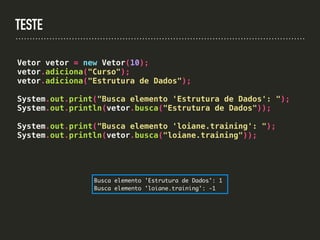TESTE
Vetor vetor = new Vetor(10);
vetor.adiciona("Curso");
vetor.adiciona("Estrutura de Dados");
System.out.print("Busca elemento 'Estrutura de Dados': ");
System.out.println(vetor.busca("Estrutura de Dados"));
System.out.print("Busca elemento 'loiane.training': ");
System.out.println(vetor.busca("loiane.training"));
Busca elemento 'Estrutura de Dados': 1
Busca elemento 'loiane.training': -1
 