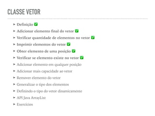 CLASSE VETOR
➤ Definição ✅
➤ Adicionar elemento final do vetor ✅
➤ Verificar quantidade de elementos no vetor ✅
➤ Imprimir elementos do vetor ✅
➤ Obter elemento de uma posição ✅
➤ Verificar se elemento existe no vetor ✅
➤ Adicionar elemento em qualquer posição
➤ Adicionar mais capacidade ao vetor
➤ Remover elemento do vetor
➤ Generalizar o tipo dos elementos
➤ Definindo o tipo do vetor dinamicamente
➤ API Java ArrayList
➤ Exercícios
 