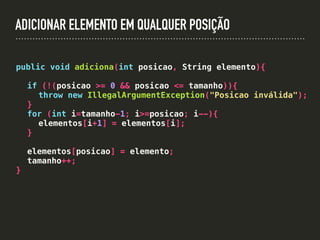 ADICIONAR ELEMENTO EM QUALQUER POSIÇÃO
public void adiciona(int posicao, String elemento){
if (!(posicao >= 0 && posicao <= tamanho)){
throw new IllegalArgumentException("Posicao inválida");
}
for (int i=tamanho-1; i>=posicao; i--){
elementos[i+1] = elementos[i];
}
elementos[posicao] = elemento;
tamanho++;
}
 