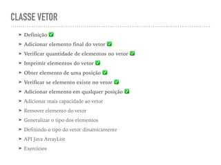 CLASSE VETOR
➤ Definição ✅
➤ Adicionar elemento final do vetor ✅
➤ Verificar quantidade de elementos no vetor ✅
➤ Imprimir elementos do vetor ✅
➤ Obter elemento de uma posição ✅
➤ Verificar se elemento existe no vetor ✅
➤ Adicionar elemento em qualquer posição ✅
➤ Adicionar mais capacidade ao vetor
➤ Remover elemento do vetor
➤ Generalizar o tipo dos elementos
➤ Definindo o tipo do vetor dinamicamente
➤ API Java ArrayList
➤ Exercícios
 