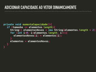 ADICIONAR CAPACIDADE AO VETOR DINAMICAMENTE
private void aumentaCapacidade(){
if (tamanho == elementos.length){
String[] elementosNovos = new String[elementos.length * 2];
for (int i=0; i<elementos.length; i++){
elementosNovos[i] = elementos[i];
}
elementos = elementosNovos;
}
}
 