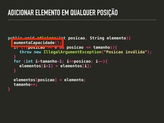 ADICIONAR ELEMENTO EM QUALQUER POSIÇÃO
public void adiciona(int posicao, String elemento){
aumentaCapacidade();
if (!(posicao >= 0 && posicao <= tamanho)){
throw new IllegalArgumentException("Posicao inválida");
}
for (int i=tamanho-1; i>=posicao; i--){
elementos[i+1] = elementos[i];
}
elementos[posicao] = elemento;
tamanho++;
}
 