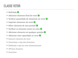 CLASSE VETOR
➤ Definição ✅
➤ Adicionar elemento final do vetor ✅
➤ Verificar quantidade de elementos no vetor ✅
➤ Imprimir elementos do vetor ✅
➤ Obter elemento de uma posição ✅
➤ Verificar se elemento existe no vetor ✅
➤ Adicionar elemento em qualquer posição ✅
➤ Adicionar mais capacidade ao vetor ✅
➤ Remover elemento do vetor
➤ Generalizar o tipo dos elementos
➤ Definindo o tipo do vetor dinamicamente
➤ API Java ArrayList
➤ Exercícios
 