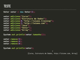 TESTE
Vetor vetor = new Vetor(5);
vetor.adiciona("Curso");
vetor.adiciona("Estrutura de Dados");
vetor.adiciona(0,"http://loiane.training");
vetor.adiciona(3,"http://loiane.com");
vetor.adiciona("Java");
vetor.adiciona("Vetor");
vetor.adiciona("Array");
System.out.println(vetor.tamanho());
vetor.remove(5);
vetor.remove(4);
vetor.remove(0);
System.out.println(vetor);
7
[Curso, Estrutura de Dados, http://loiane.com, Array]
 