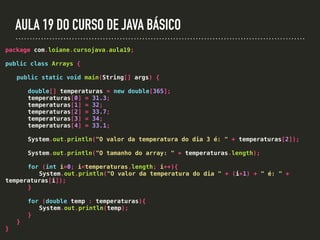 AULA 19 DO CURSO DE JAVA BÁSICO
package com.loiane.cursojava.aula19;
public class Arrays {
public static void main(String[] args) {
double[] temperaturas = new double[365];
temperaturas[0] = 31.3;
temperaturas[1] = 32;
temperaturas[2] = 33.7;
temperaturas[3] = 34;
temperaturas[4] = 33.1;
System.out.println("O valor da temperatura do dia 3 é: " + temperaturas[2]);
System.out.println("O tamanho do array: " + temperaturas.length);
for (int i=0; i<temperaturas.length; i++){
System.out.println("O valor da temperatura do dia " + (i+1) + " é: " +
temperaturas[i]);
}
for (double temp : temperaturas){
System.out.println(temp);
}
}
}
 