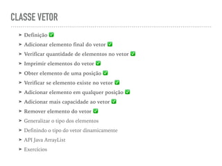 CLASSE VETOR
➤ Definição ✅
➤ Adicionar elemento final do vetor ✅
➤ Verificar quantidade de elementos no vetor ✅
➤ Imprimir elementos do vetor ✅
➤ Obter elemento de uma posição ✅
➤ Verificar se elemento existe no vetor ✅
➤ Adicionar elemento em qualquer posição ✅
➤ Adicionar mais capacidade ao vetor ✅
➤ Remover elemento do vetor ✅
➤ Generalizar o tipo dos elementos
➤ Definindo o tipo do vetor dinamicamente
➤ API Java ArrayList
➤ Exercícios
 