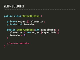 VETOR DE OBJECT
public class VetorObjetos {
private Object[] elementos;
private int tamanho;
public VetorObjetos(int capacidade) {
elementos = new Object[capacidade];
tamanho = 0;
}
//outros métodos
}
 