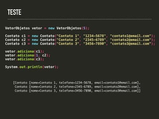 TESTE
VetorObjetos vetor = new VetorObjetos(5);
Contato c1 = new Contato("Contato 1", "1234-5678", "contato1@email.com");
Contato c2 = new Contato("Contato 2", "2345-6789", "contato2@email.com");
Contato c3 = new Contato("Contato 3", "3456-7890", "contato3@email.com");
vetor.adiciona(c1);
vetor.adiciona(1, c2);
vetor.adiciona(c3);
System.out.println(vetor);
[Contato [nome=Contato 1, telefone=1234-5678, email=contato1@email.com],
Contato [nome=Contato 2, telefone=2345-6789, email=contato2@email.com],
Contato [nome=Contato 3, telefone=3456-7890, email=contato3@email.com]]
 