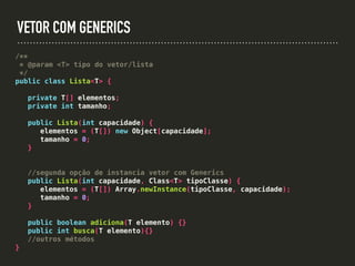 VETOR COM GENERICS
/**
* @param <T> tipo do vetor/lista
*/
public class Lista<T> {
private T[] elementos;
private int tamanho;
public Lista(int capacidade) {
elementos = (T[]) new Object[capacidade];
tamanho = 0;
}
//segunda opção de instancia vetor com Generics
public Lista(int capacidade, Class<T> tipoClasse) {
elementos = (T[]) Array.newInstance(tipoClasse, capacidade);
tamanho = 0;
}
public boolean adiciona(T elemento) {}
public int busca(T elemento){}
//outros métodos
}
 