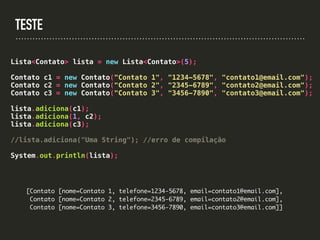 TESTE
Lista<Contato> lista = new Lista<Contato>(5);
Contato c1 = new Contato("Contato 1", "1234-5678", "contato1@email.com");
Contato c2 = new Contato("Contato 2", "2345-6789", "contato2@email.com");
Contato c3 = new Contato("Contato 3", "3456-7890", "contato3@email.com");
lista.adiciona(c1);
lista.adiciona(1, c2);
lista.adiciona(c3);
//lista.adiciona("Uma String"); //erro de compilação
System.out.println(lista);
[Contato [nome=Contato 1, telefone=1234-5678, email=contato1@email.com],
Contato [nome=Contato 2, telefone=2345-6789, email=contato2@email.com],
Contato [nome=Contato 3, telefone=3456-7890, email=contato3@email.com]]
 