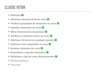 CLASSE VETOR
➤ Definição ✅
➤ Adicionar elemento final do vetor ✅
➤ Verificar quantidade de elementos no vetor ✅
➤ Imprimir elementos do vetor ✅
➤ Obter elemento de uma posição ✅
➤ Verificar se elemento existe no vetor ✅
➤ Adicionar elemento em qualquer posição ✅
➤ Adicionar mais capacidade ao vetor ✅
➤ Remover elemento do vetor ✅
➤ Generalizar o tipo dos elementos ✅
➤ Definindo o tipo do vetor dinamicamente ✅
➤ API Java ArrayList
➤ Exercícios
 