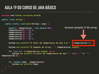 AULA 19 DO CURSO DE JAVA BÁSICO
package com.loiane.cursojava.aula19;
public class Arrays {
public static void main(String[] args) {
double[] temperaturas = new double[365];
temperaturas[0] = 31.3;
temperaturas[1] = 32;
temperaturas[2] = 33.7;
temperaturas[3] = 34;
temperaturas[4] = 33.1;
System.out.println("O valor da temperatura do dia 3 é: " + temperaturas[2]);
System.out.println("O tamanho do array: " + temperaturas.length);
for (int i=0; i<temperaturas.length; i++){
System.out.println("O valor da temperatura do dia " + (i+1) + " é: " +
temperaturas[i]);
}
for (double temp : temperaturas){
System.out.println(temp);
}
}
}
Acessar posição X do array
 