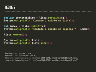 TESTE 2
boolean contatoExiste = lista.contains(c1);
System.out.println("Contato 1 existe na lista");
int index = lista.indexOf(c1);
System.out.println("Contato 1 existe na posição " + index);
lista.remove(2);
System.out.println(lista);
System.out.println(lista.size());
Contato 1 existe na lista
Contato 1 existe na posição 0
[Contato [nome=Contato 1, telefone=1234-5678, email=contato1@email.com],
Contato [nome=Contato 2, telefone=2345-6789, email=contato2@email.com]]
2
 