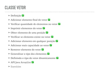 CLASSE VETOR
➤ Definição ✅
➤ Adicionar elemento final do vetor ✅
➤ Verificar quantidade de elementos no vetor ✅
➤ Imprimir elementos do vetor ✅
➤ Obter elemento de uma posição ✅
➤ Verificar se elemento existe no vetor ✅
➤ Adicionar elemento em qualquer posição ✅
➤ Adicionar mais capacidade ao vetor ✅
➤ Remover elemento do vetor ✅
➤ Generalizar o tipo dos elementos ✅
➤ Definindo o tipo do vetor dinamicamente ✅
➤ API Java ArrayList ✅
➤ Exercícios
 