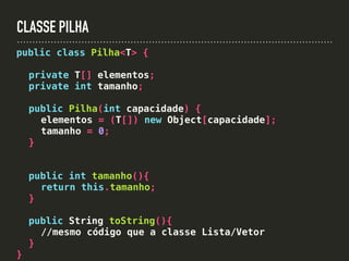 CLASSE PILHA
public class Pilha<T> {
private T[] elementos;
private int tamanho;
public Pilha(int capacidade) {
elementos = (T[]) new Object[capacidade];
tamanho = 0;
}
public int tamanho(){
return this.tamanho;
}
public String toString(){
//mesmo código que a classe Lista/Vetor
}
}
 