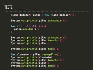 TESTE
Pilha<Integer> pilha = new Pilha<Integer>();
System.out.println(pilha.estaVazia());
for (int i=1;i<10; i++){
pilha.empilha(i);
}
System.out.println(pilha.estaVazia());
System.out.println(pilha.tamanho());
System.out.println(pilha);
System.out.println(pilha.topo());
int elemento = pilha.desempilha();
System.out.println(elemento);
System.out.println(pilha.tamanho());
System.out.println(pilha);
System.out.println(pilha.topo());
 
