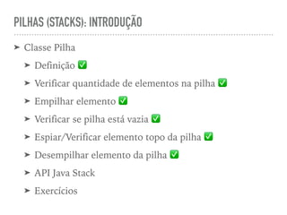 PILHAS (STACKS): INTRODUÇÃO
➤ Classe Pilha
➤ Definição ✅
➤ Verificar quantidade de elementos na pilha ✅
➤ Empilhar elemento ✅
➤ Verificar se pilha está vazia ✅
➤ Espiar/Verificar elemento topo da pilha ✅
➤ Desempilhar elemento da pilha ✅
➤ API Java Stack
➤ Exercícios
 
