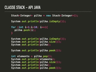 CLASSE STACK - API JAVA
Stack<Integer> pilha = new Stack<Integer>();
System.out.println(pilha.isEmpty());
for (int i=1;i<10; i++){
pilha.push(i);
}
System.out.println(pilha.isEmpty());
System.out.println(pilha.size());
System.out.println(pilha);
System.out.println(pilha.peek());
int elemento = pilha.pop();
System.out.println(elemento);
System.out.println(pilha.size());
System.out.println(pilha);
System.out.println(pilha.peek());
 