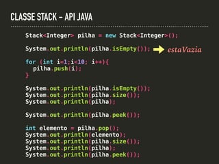 CLASSE STACK - API JAVA
Stack<Integer> pilha = new Stack<Integer>();
System.out.println(pilha.isEmpty());
for (int i=1;i<10; i++){
pilha.push(i);
}
System.out.println(pilha.isEmpty());
System.out.println(pilha.size());
System.out.println(pilha);
System.out.println(pilha.peek());
int elemento = pilha.pop();
System.out.println(elemento);
System.out.println(pilha.size());
System.out.println(pilha);
System.out.println(pilha.peek());
estaVazia
 