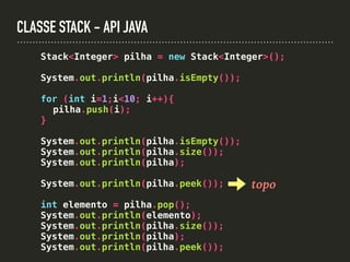 CLASSE STACK - API JAVA
Stack<Integer> pilha = new Stack<Integer>();
System.out.println(pilha.isEmpty());
for (int i=1;i<10; i++){
pilha.push(i);
}
System.out.println(pilha.isEmpty());
System.out.println(pilha.size());
System.out.println(pilha);
System.out.println(pilha.peek());
int elemento = pilha.pop();
System.out.println(elemento);
System.out.println(pilha.size());
System.out.println(pilha);
System.out.println(pilha.peek());
topo
 
