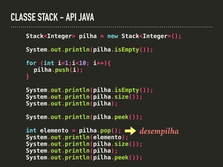 CLASSE STACK - API JAVA
Stack<Integer> pilha = new Stack<Integer>();
System.out.println(pilha.isEmpty());
for (int i=1;i<10; i++){
pilha.push(i);
}
System.out.println(pilha.isEmpty());
System.out.println(pilha.size());
System.out.println(pilha);
System.out.println(pilha.peek());
int elemento = pilha.pop();
System.out.println(elemento);
System.out.println(pilha.size());
System.out.println(pilha);
System.out.println(pilha.peek());
desempilha
 