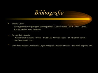 Bibliografia Cunha, Celso. Nova gramática do português contemporâneo / Celso Cunha e Luis F Lindle  Cintra.  Rio de Janeiro: Nova Fronteira. Sacconi, Luiz  Antônio Nossa Gramática: Teoria e Prática – NGTP/Luiz Antônio Sacconi. – 18. ed. reform. e atual. –  São Paulo: Atual, 1994. Cipro Neto, Pasquale Gramática da Língua Portuguesa / Pasquale e Ulisses. – São Paulo: Scipione, 1998.   